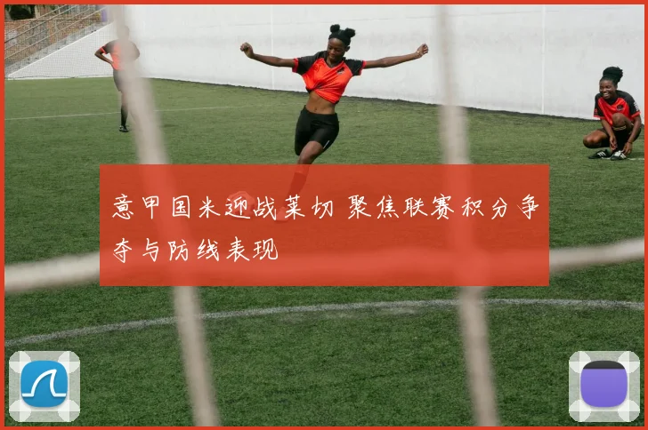 意甲国米迎战莱切 聚焦联赛积分争夺与防线表现