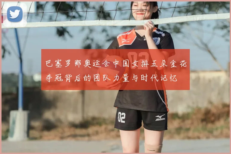 巴塞罗那奥运会中国女排五朵金花夺冠背后的团队力量与时代记忆