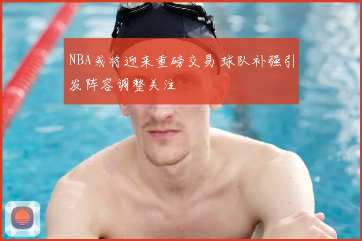 NBA或将迎来重磅交易 球队补强引发阵容调整关注