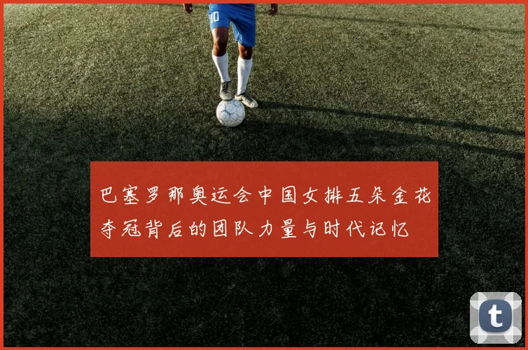 巴塞罗那奥运会中国女排五朵金花夺冠背后的团队力量与时代记忆