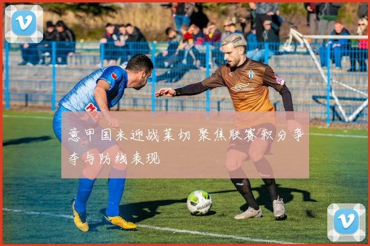 意甲国米迎战莱切 聚焦联赛积分争夺与防线表现